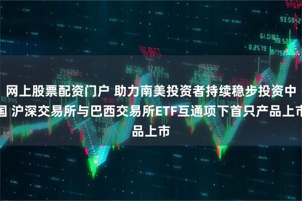 网上股票配资门户 助力南美投资者持续稳步投资中国 沪深交易所与巴西交易所ETF互通项下首只产品上市