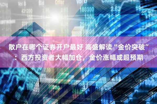 散户在哪个证券开户最好 高盛解读“金价突破”：西方投资者大幅加仓，金价涨幅或超预期