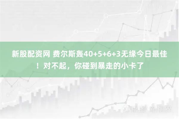 新股配资网 费尔斯轰40+5+6+3无缘今日最佳！对不起，你碰到暴走的小卡了