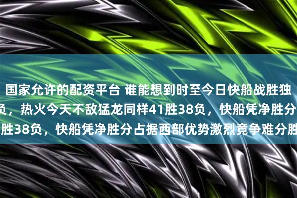 国家允许的配资平台 谁能想到时至今日快船战胜独行侠战绩来到41胜38负，热火今天不敌猛龙同样41胜38负，快船凭净胜分占据西部优势激烈竞争难分胜负