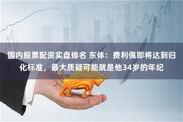 国内股票配资实盘排名 东体：费利佩即将达到归化标准，最大质疑可能就是他34岁的年纪